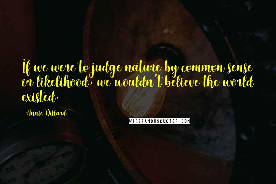 Annie Dillard Quotes: If we were to judge nature by common sense or likelihood, we wouldn't believe the world existed.