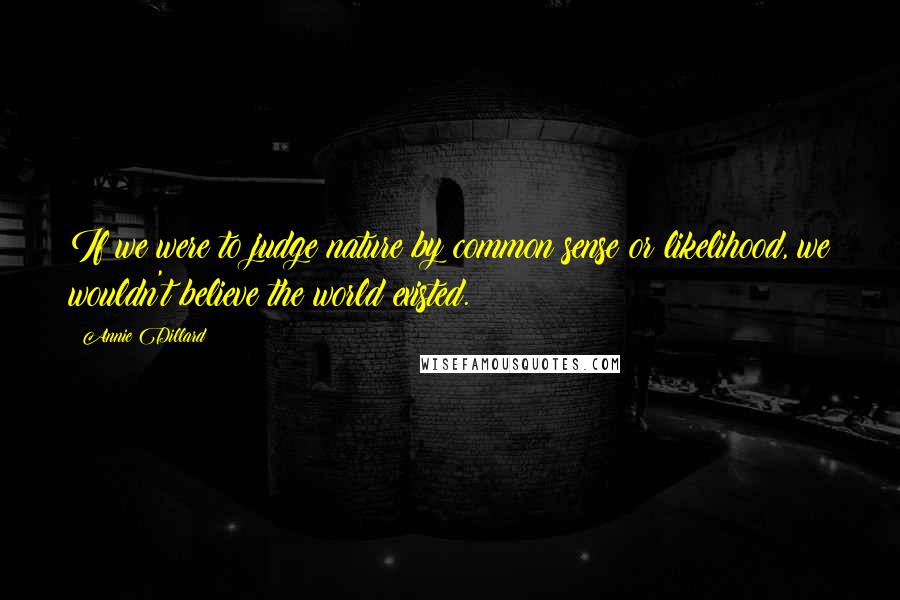 Annie Dillard Quotes: If we were to judge nature by common sense or likelihood, we wouldn't believe the world existed.