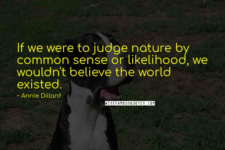 Annie Dillard Quotes: If we were to judge nature by common sense or likelihood, we wouldn't believe the world existed.