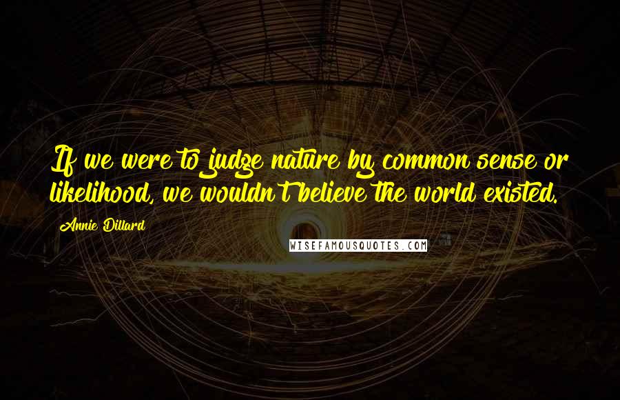 Annie Dillard Quotes: If we were to judge nature by common sense or likelihood, we wouldn't believe the world existed.