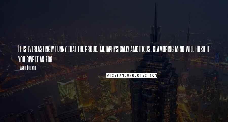 Annie Dillard Quotes: It is everlastingly funny that the proud, metaphysically ambitious, clamoring mind will hush if you give it an egg.