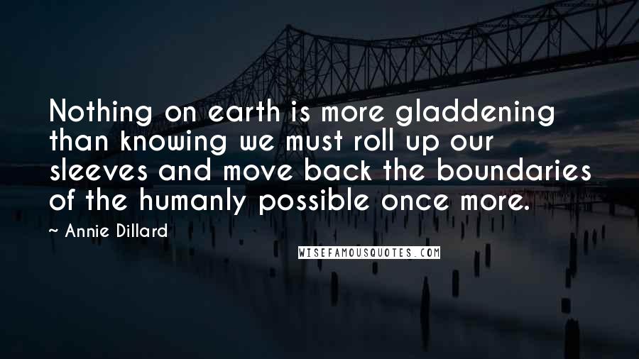Annie Dillard Quotes: Nothing on earth is more gladdening than knowing we must roll up our sleeves and move back the boundaries of the humanly possible once more.