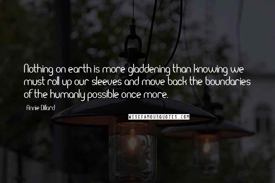 Annie Dillard Quotes: Nothing on earth is more gladdening than knowing we must roll up our sleeves and move back the boundaries of the humanly possible once more.