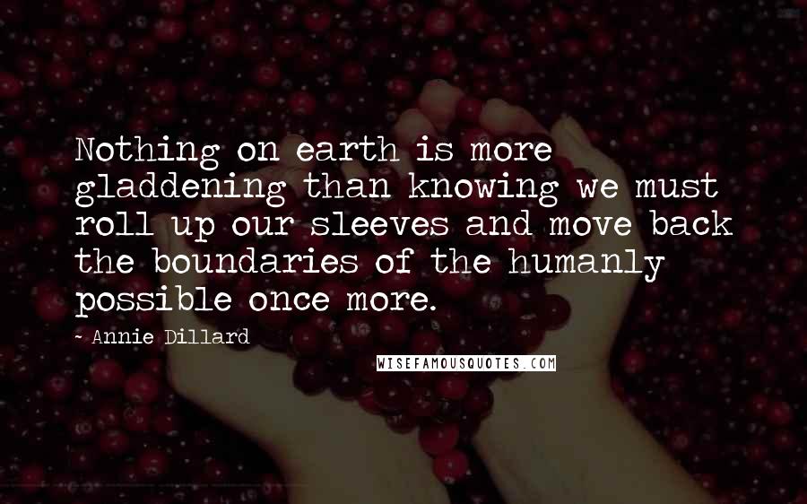 Annie Dillard Quotes: Nothing on earth is more gladdening than knowing we must roll up our sleeves and move back the boundaries of the humanly possible once more.