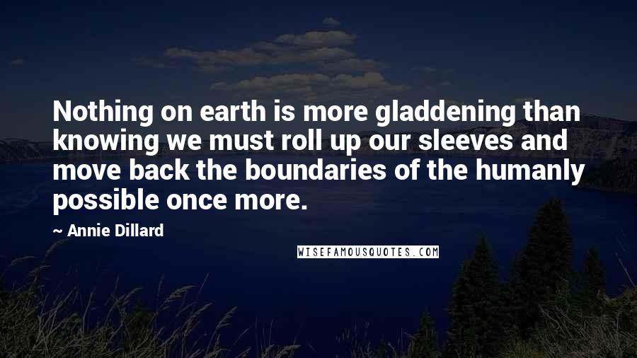 Annie Dillard Quotes: Nothing on earth is more gladdening than knowing we must roll up our sleeves and move back the boundaries of the humanly possible once more.