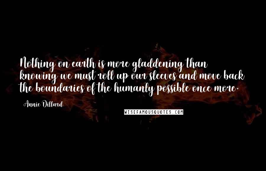 Annie Dillard Quotes: Nothing on earth is more gladdening than knowing we must roll up our sleeves and move back the boundaries of the humanly possible once more.