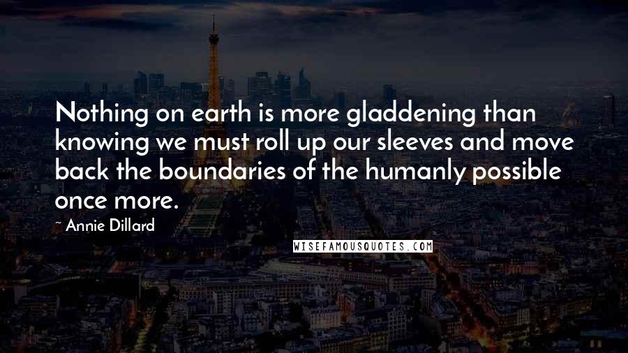 Annie Dillard Quotes: Nothing on earth is more gladdening than knowing we must roll up our sleeves and move back the boundaries of the humanly possible once more.