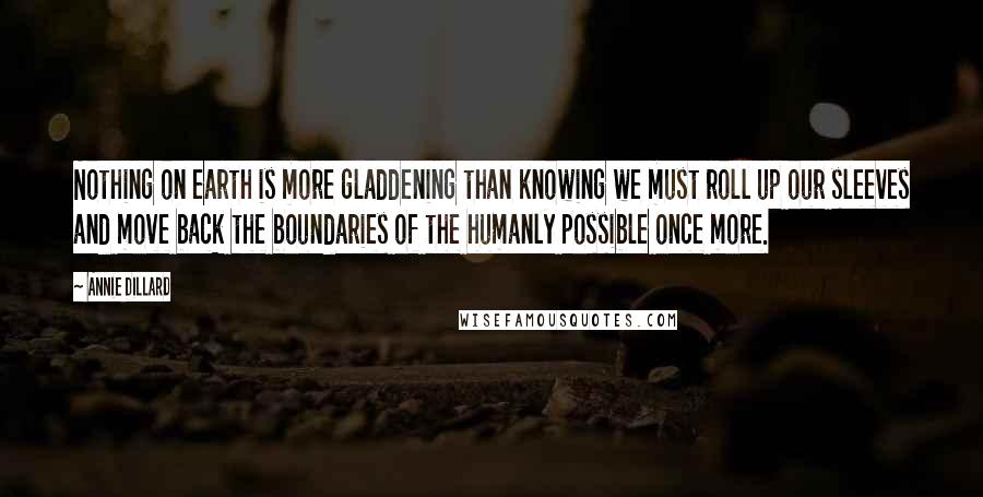 Annie Dillard Quotes: Nothing on earth is more gladdening than knowing we must roll up our sleeves and move back the boundaries of the humanly possible once more.
