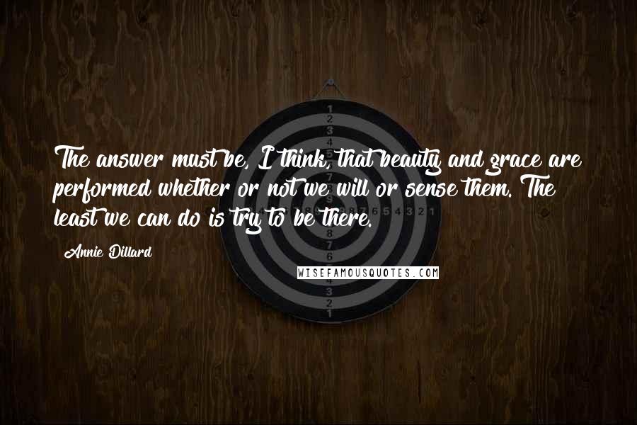 Annie Dillard Quotes: The answer must be, I think, that beauty and grace are performed whether or not we will or sense them. The least we can do is try to be there.