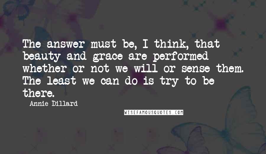 Annie Dillard Quotes: The answer must be, I think, that beauty and grace are performed whether or not we will or sense them. The least we can do is try to be there.