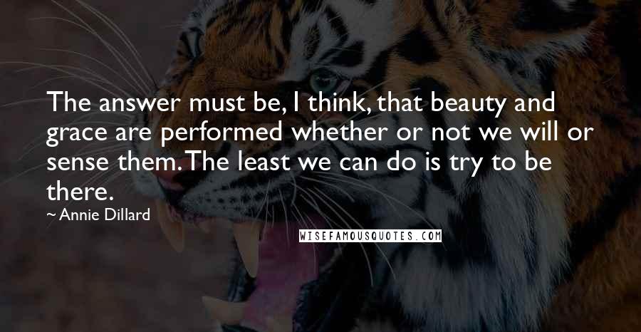 Annie Dillard Quotes: The answer must be, I think, that beauty and grace are performed whether or not we will or sense them. The least we can do is try to be there.