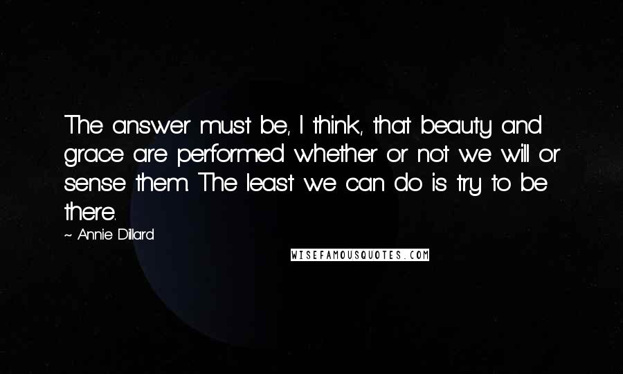 Annie Dillard Quotes: The answer must be, I think, that beauty and grace are performed whether or not we will or sense them. The least we can do is try to be there.