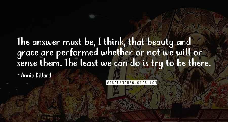 Annie Dillard Quotes: The answer must be, I think, that beauty and grace are performed whether or not we will or sense them. The least we can do is try to be there.