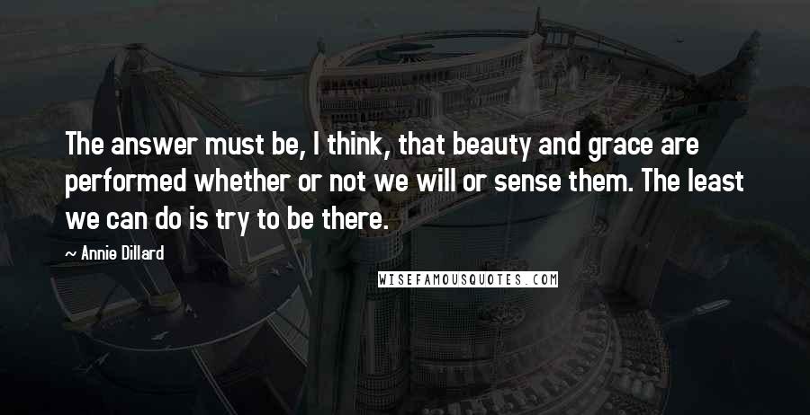 Annie Dillard Quotes: The answer must be, I think, that beauty and grace are performed whether or not we will or sense them. The least we can do is try to be there.