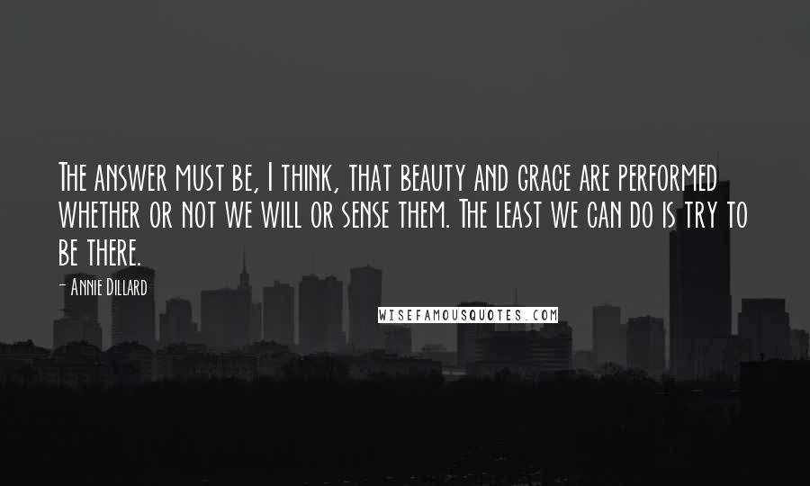 Annie Dillard Quotes: The answer must be, I think, that beauty and grace are performed whether or not we will or sense them. The least we can do is try to be there.