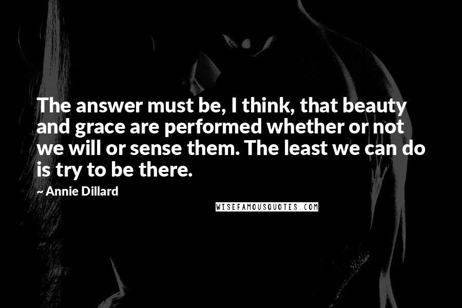 Annie Dillard Quotes: The answer must be, I think, that beauty and grace are performed whether or not we will or sense them. The least we can do is try to be there.