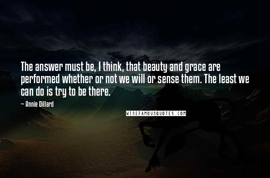 Annie Dillard Quotes: The answer must be, I think, that beauty and grace are performed whether or not we will or sense them. The least we can do is try to be there.