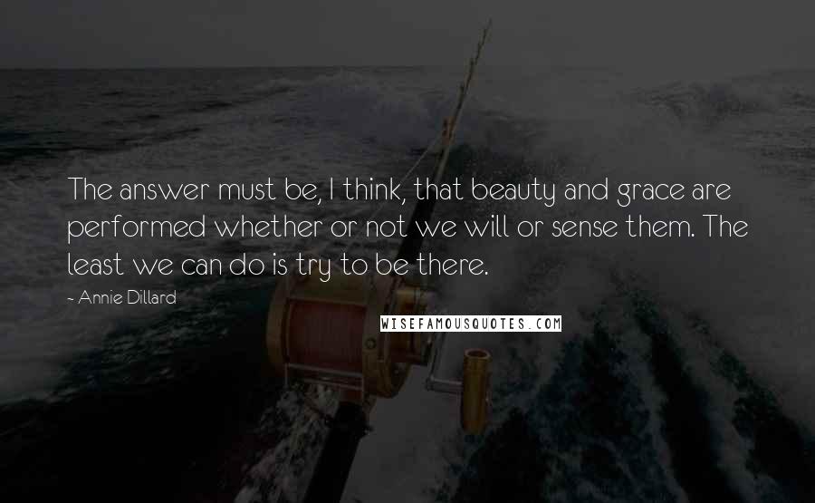 Annie Dillard Quotes: The answer must be, I think, that beauty and grace are performed whether or not we will or sense them. The least we can do is try to be there.