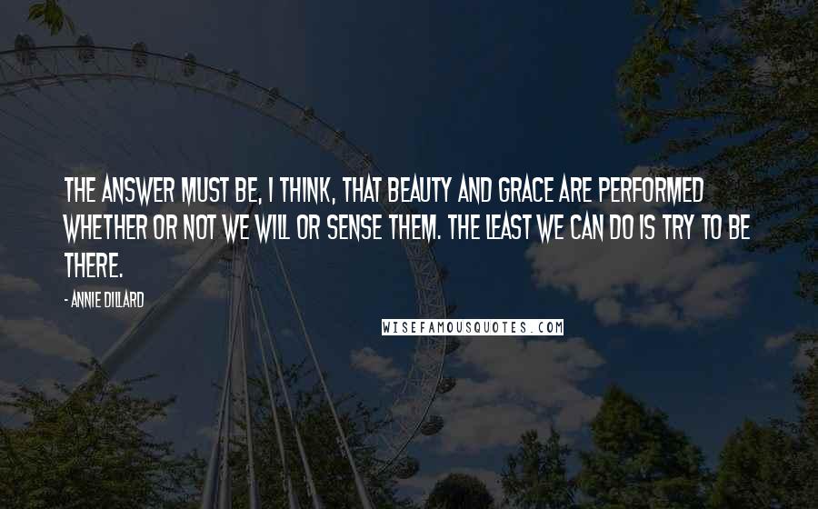 Annie Dillard Quotes: The answer must be, I think, that beauty and grace are performed whether or not we will or sense them. The least we can do is try to be there.