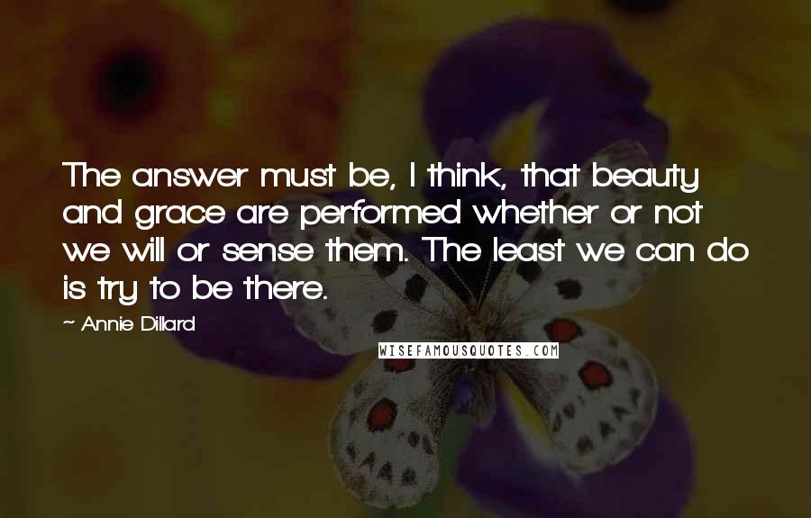 Annie Dillard Quotes: The answer must be, I think, that beauty and grace are performed whether or not we will or sense them. The least we can do is try to be there.