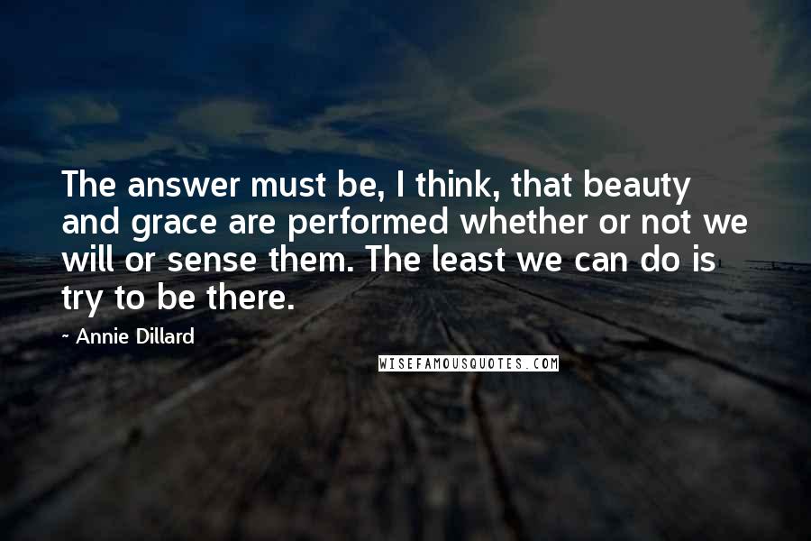 Annie Dillard Quotes: The answer must be, I think, that beauty and grace are performed whether or not we will or sense them. The least we can do is try to be there.