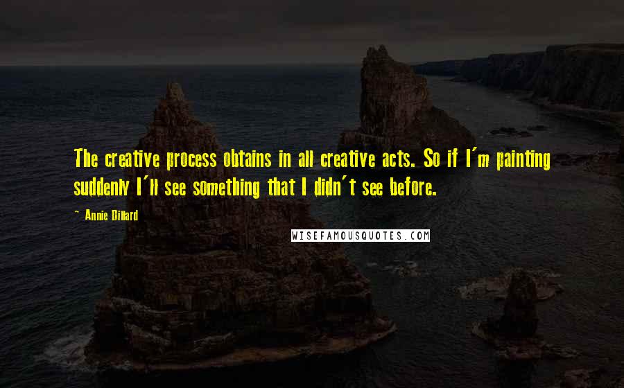 Annie Dillard Quotes: The creative process obtains in all creative acts. So if I'm painting suddenly I'll see something that I didn't see before.