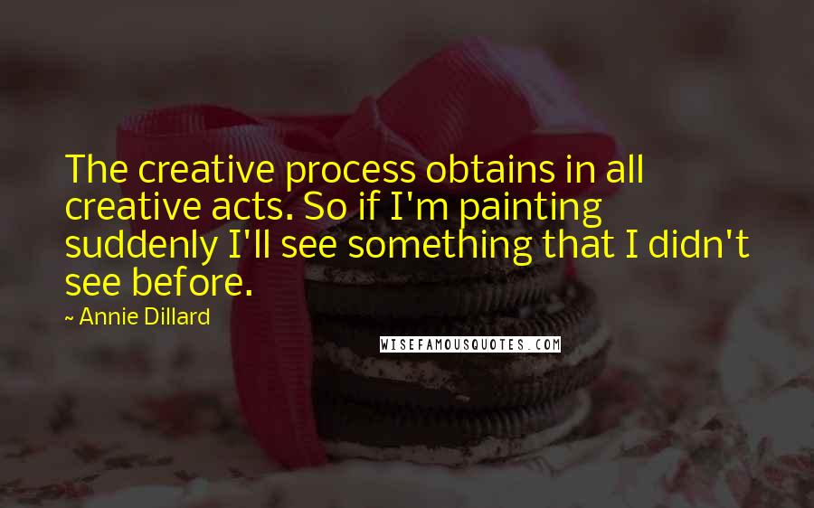 Annie Dillard Quotes: The creative process obtains in all creative acts. So if I'm painting suddenly I'll see something that I didn't see before.