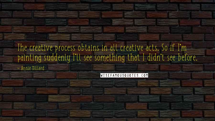 Annie Dillard Quotes: The creative process obtains in all creative acts. So if I'm painting suddenly I'll see something that I didn't see before.