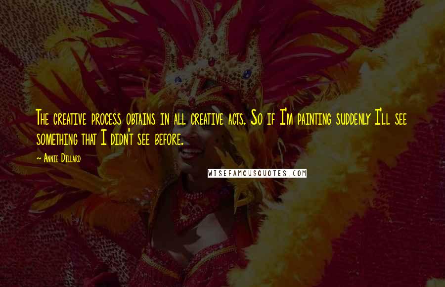 Annie Dillard Quotes: The creative process obtains in all creative acts. So if I'm painting suddenly I'll see something that I didn't see before.