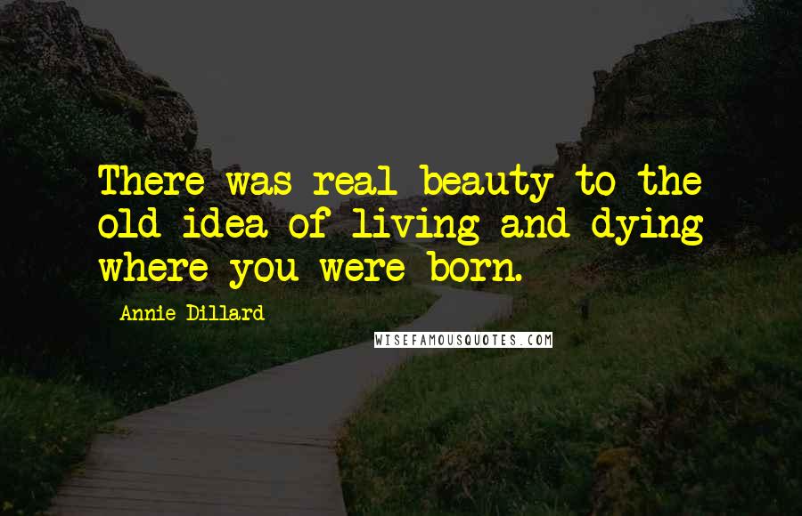 Annie Dillard Quotes: There was real beauty to the old idea of living and dying where you were born.