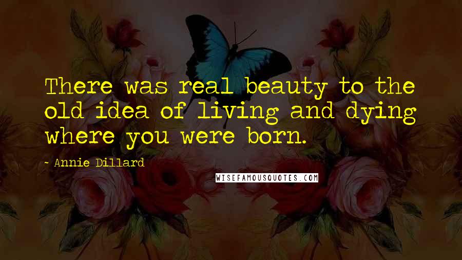 Annie Dillard Quotes: There was real beauty to the old idea of living and dying where you were born.