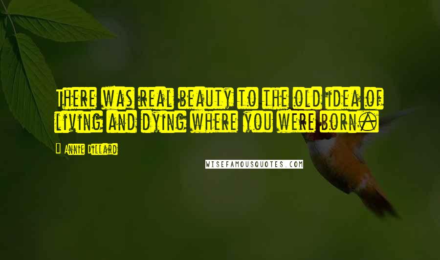 Annie Dillard Quotes: There was real beauty to the old idea of living and dying where you were born.