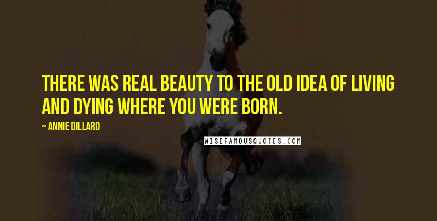 Annie Dillard Quotes: There was real beauty to the old idea of living and dying where you were born.