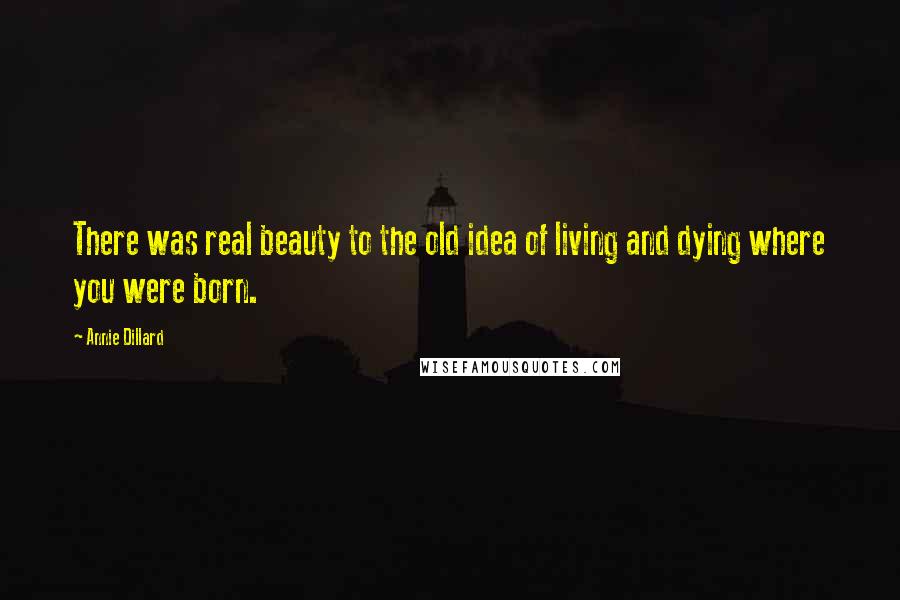 Annie Dillard Quotes: There was real beauty to the old idea of living and dying where you were born.