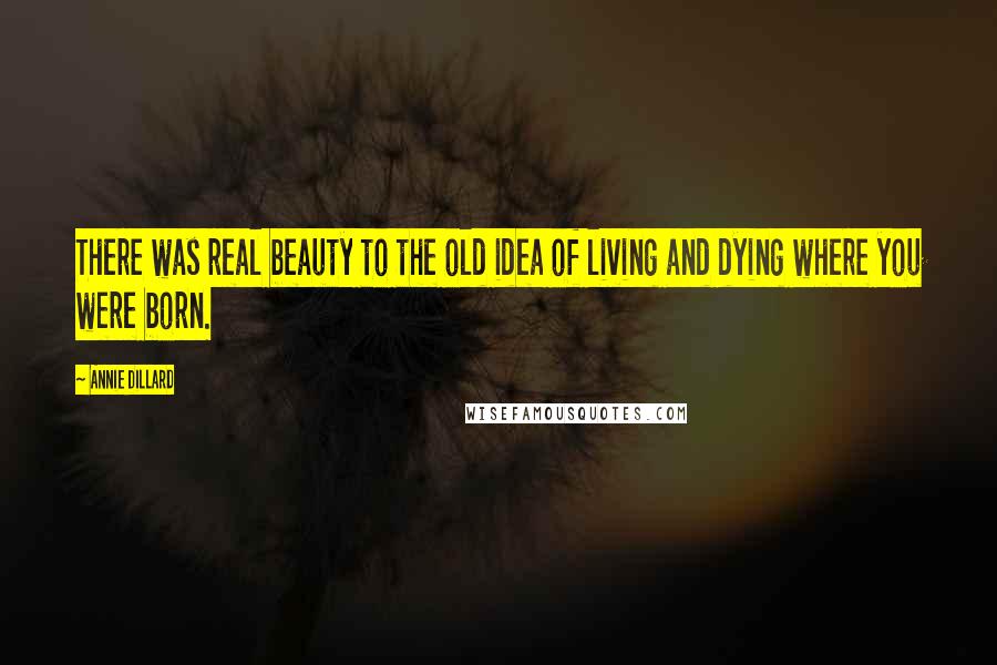 Annie Dillard Quotes: There was real beauty to the old idea of living and dying where you were born.