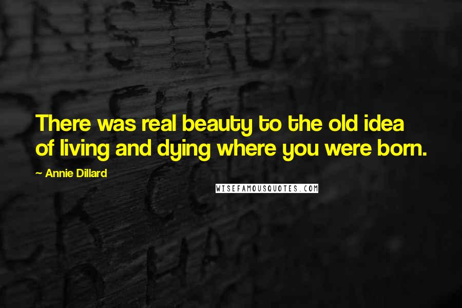 Annie Dillard Quotes: There was real beauty to the old idea of living and dying where you were born.