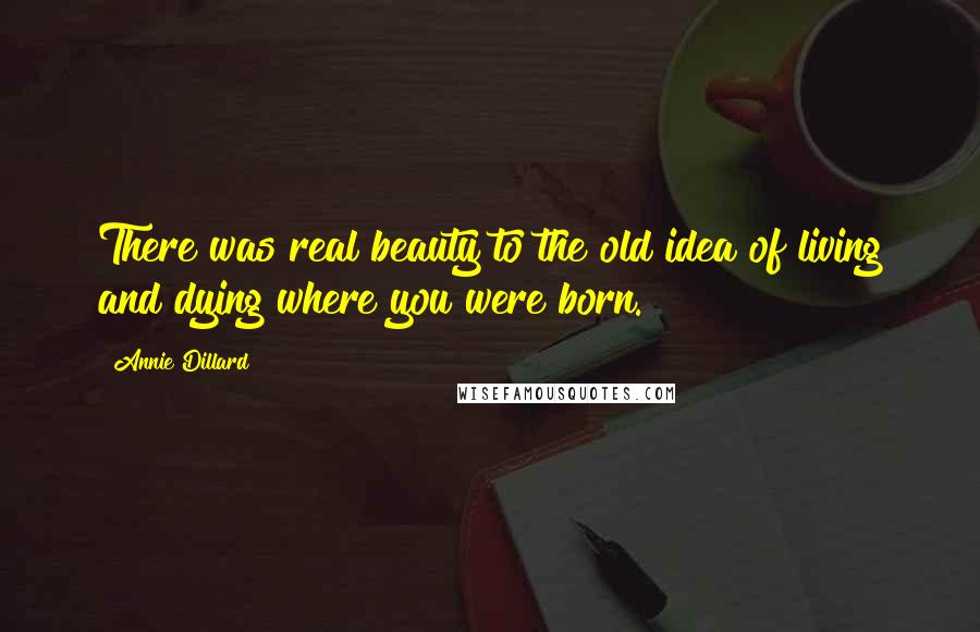 Annie Dillard Quotes: There was real beauty to the old idea of living and dying where you were born.