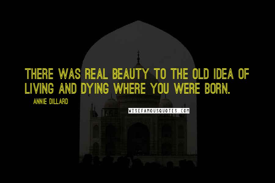 Annie Dillard Quotes: There was real beauty to the old idea of living and dying where you were born.