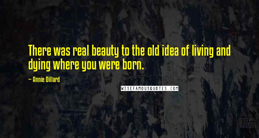 Annie Dillard Quotes: There was real beauty to the old idea of living and dying where you were born.