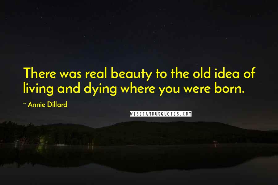 Annie Dillard Quotes: There was real beauty to the old idea of living and dying where you were born.