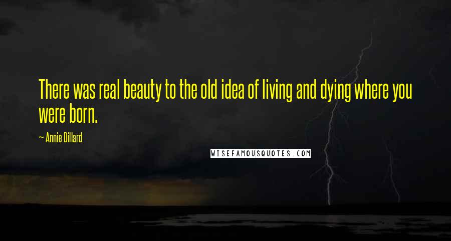 Annie Dillard Quotes: There was real beauty to the old idea of living and dying where you were born.