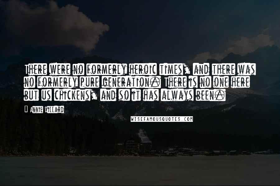Annie Dillard Quotes: There were no formerly heroic times, and there was no formerly pure generation. There is no one here but us chickens, and so it has always been.