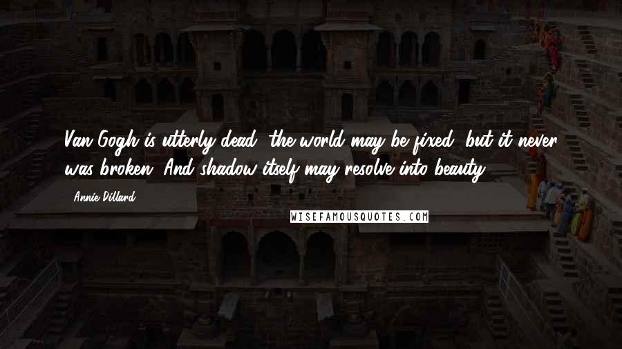 Annie Dillard Quotes: Van Gogh is utterly dead; the world may be fixed, but it never was broken. And shadow itself may resolve into beauty.