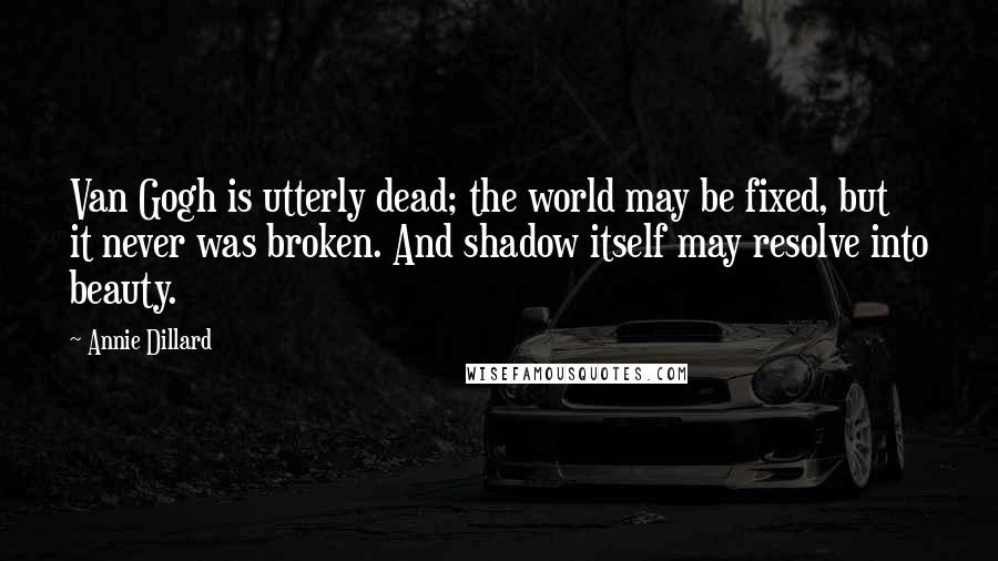 Annie Dillard Quotes: Van Gogh is utterly dead; the world may be fixed, but it never was broken. And shadow itself may resolve into beauty.