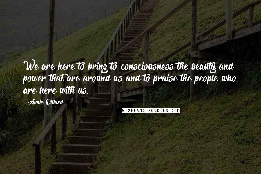 Annie Dillard Quotes: We are here to bring to consciousness the beauty and power that are around us and to praise the people who are here with us.