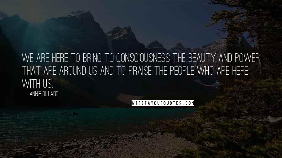 Annie Dillard Quotes: We are here to bring to consciousness the beauty and power that are around us and to praise the people who are here with us.