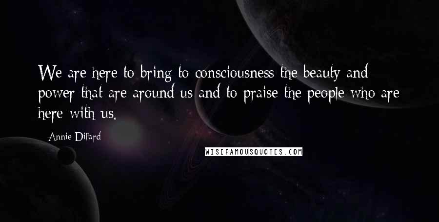 Annie Dillard Quotes: We are here to bring to consciousness the beauty and power that are around us and to praise the people who are here with us.