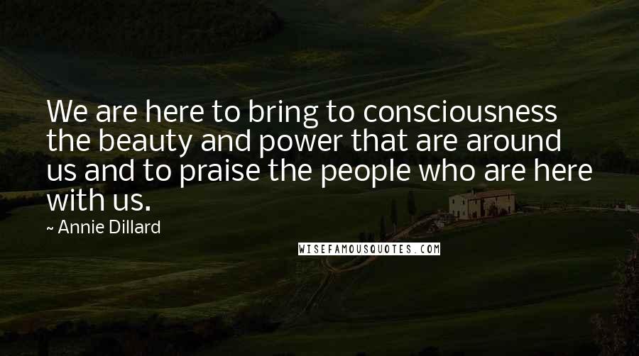 Annie Dillard Quotes: We are here to bring to consciousness the beauty and power that are around us and to praise the people who are here with us.