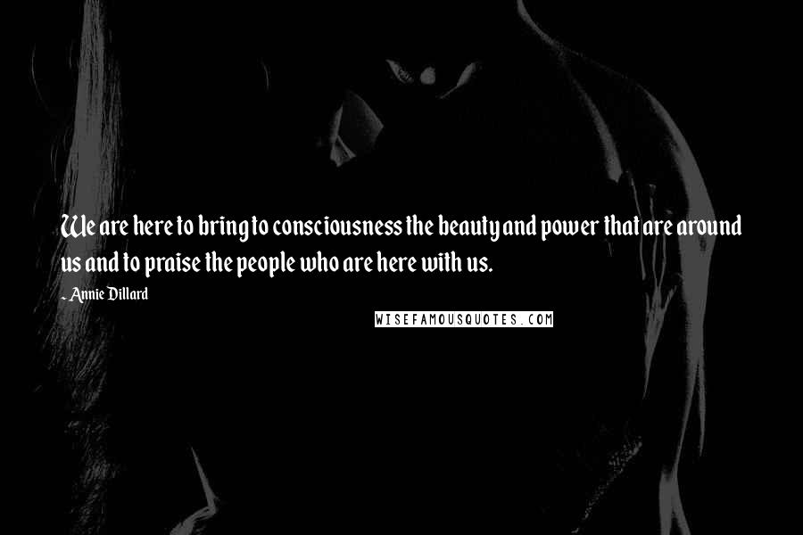 Annie Dillard Quotes: We are here to bring to consciousness the beauty and power that are around us and to praise the people who are here with us.