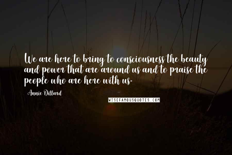 Annie Dillard Quotes: We are here to bring to consciousness the beauty and power that are around us and to praise the people who are here with us.